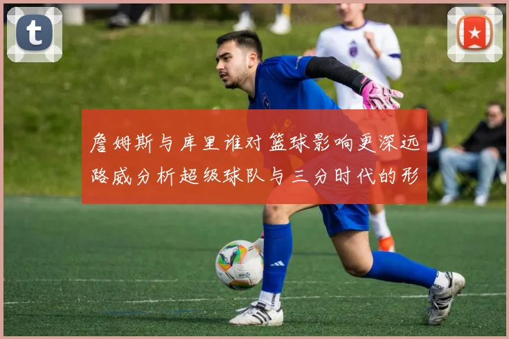 詹姆斯与库里谁对篮球影响更深远路威分析超级球队与三分时代的形成