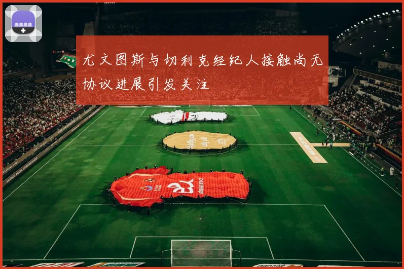 尤文图斯与切利克经纪人接触尚无协议进展引发关注