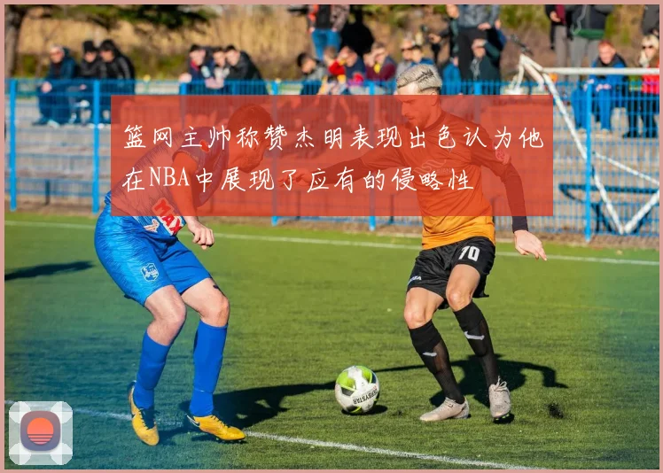 篮网主帅称赞杰明表现出色认为他在NBA中展现了应有的侵略性