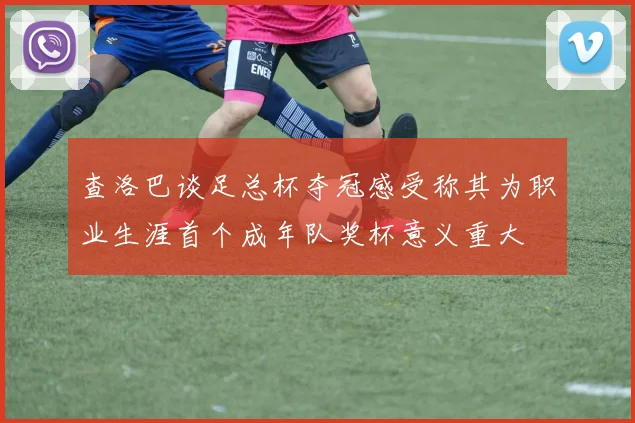查洛巴谈足总杯夺冠感受称其为职业生涯首个成年队奖杯意义重大