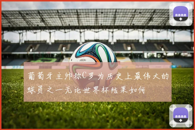 葡萄牙主帅称C罗为历史上最伟大的球员之一无论世界杯结果如何