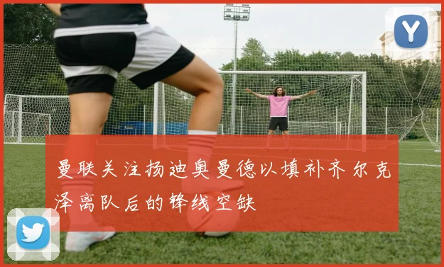 曼联关注扬迪奥曼德以填补齐尔克泽离队后的锋线空缺