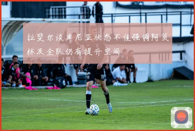 拉斐尔谈库尼亚状态不佳强调阿莫林及全队仍有提升空间