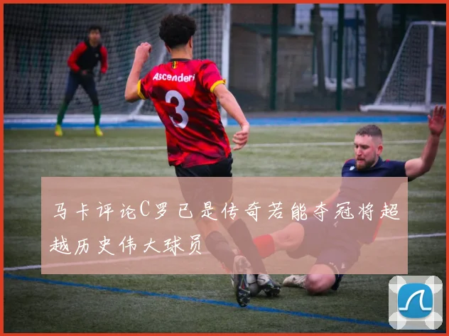 马卡评论C罗已是传奇若能夺冠将超越历史伟大球员
