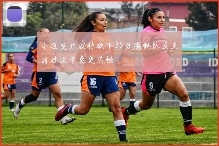 小迈克尔波特砍下35分感慨队友支持进攻节奏更流畅