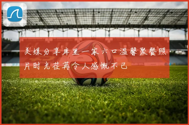 美媒分享库里一家六口温馨聚餐照片时光荏苒令人感慨不已