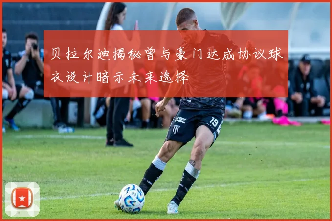 贝拉尔迪揭秘曾与豪门达成协议球衣设计暗示未来选择