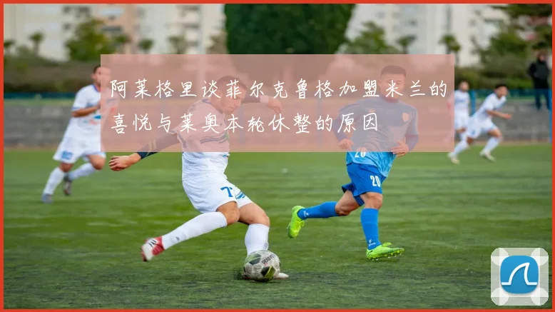 阿莱格里谈菲尔克鲁格加盟米兰的喜悦与莱奥本轮休整的原因