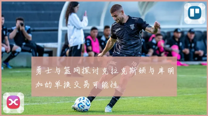 勇士与篮网探讨克拉克斯顿与库明加的单换交易可能性