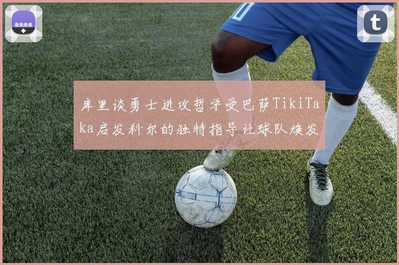 库里谈勇士进攻哲学受巴萨TikiTaka启发科尔的独特指导让球队焕发新生