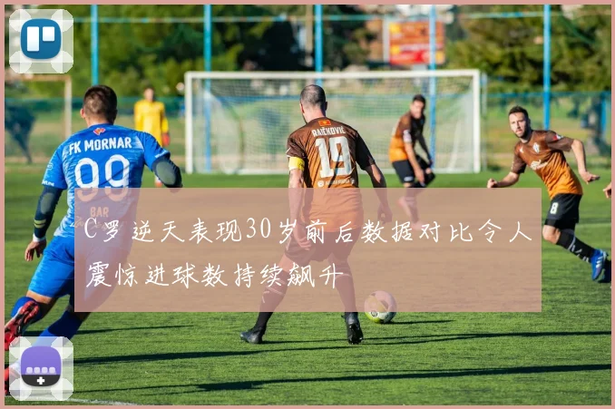 C罗逆天表现30岁前后数据对比令人震惊进球数持续飙升