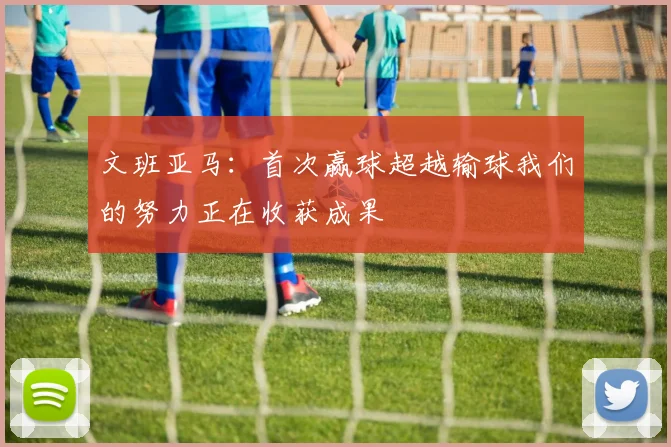 文班亚马：首次赢球超越输球我们的努力正在收获成果