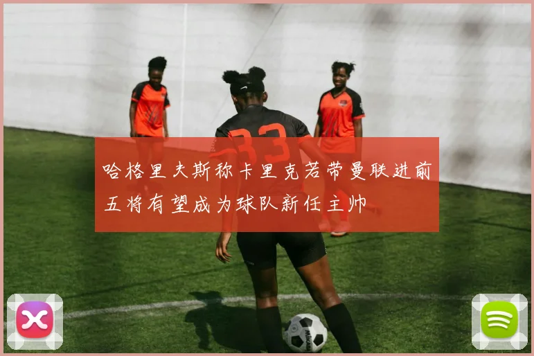 哈格里夫斯称卡里克若带曼联进前五将有望成为球队新任主帅
