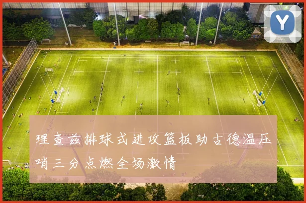 理查兹排球式进攻篮板助古德温压哨三分点燃全场激情