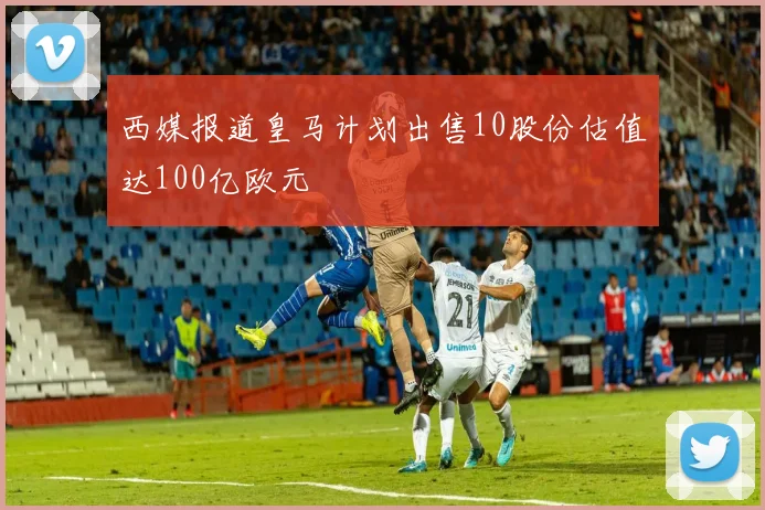 西媒报道皇马计划出售10股份估值达100亿欧元