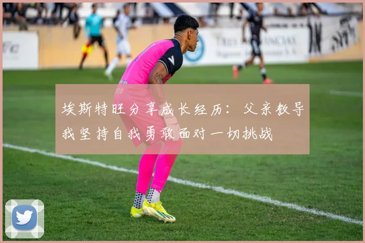 埃斯特旺分享成长经历：父亲教导我坚持自我勇敢面对一切挑战