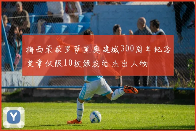 梅西荣获罗萨里奥建城300周年纪念奖章仅限10枚颁发给杰出人物