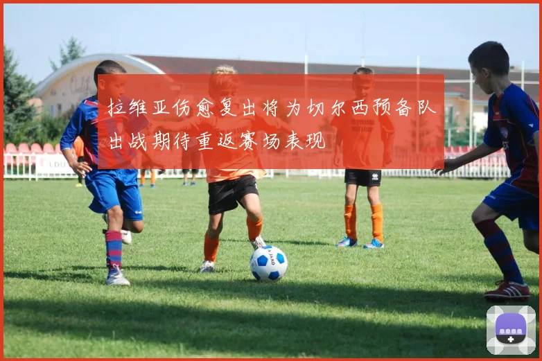 拉维亚伤愈复出将为切尔西预备队出战期待重返赛场表现