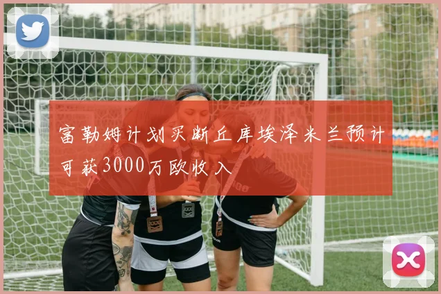 富勒姆计划买断丘库埃泽米兰预计可获3000万欧收入