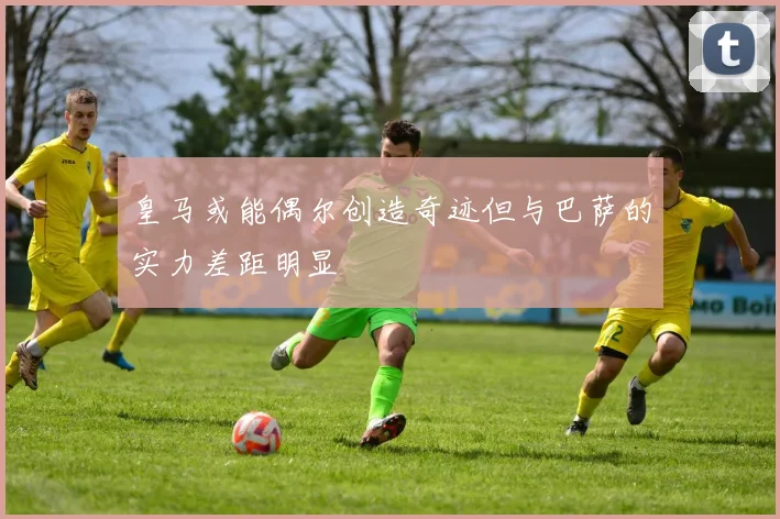 皇马或能偶尔创造奇迹但与巴萨的实力差距明显