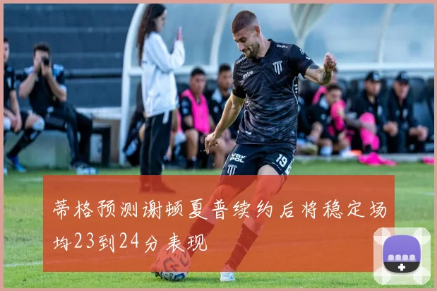 蒂格预测谢顿夏普续约后将稳定场均23到24分表现