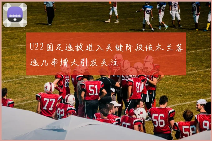 U22国足选拔进入关键阶段依木兰落选几率增大引发关注