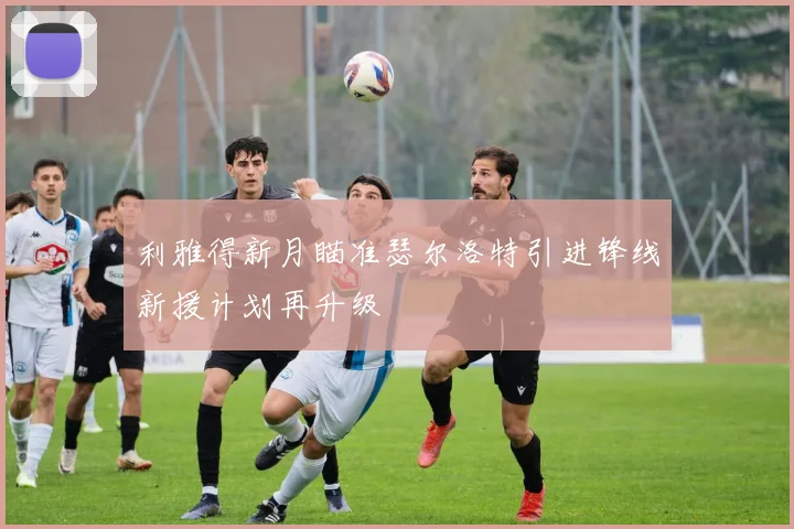 利雅得新月瞄准瑟尔洛特引进锋线新援计划再升级