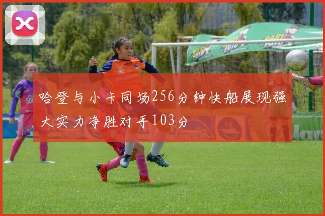 哈登与小卡同场256分钟快船展现强大实力净胜对手103分