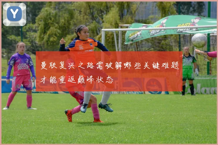曼联复兴之路需破解哪些关键难题才能重返巅峰状态