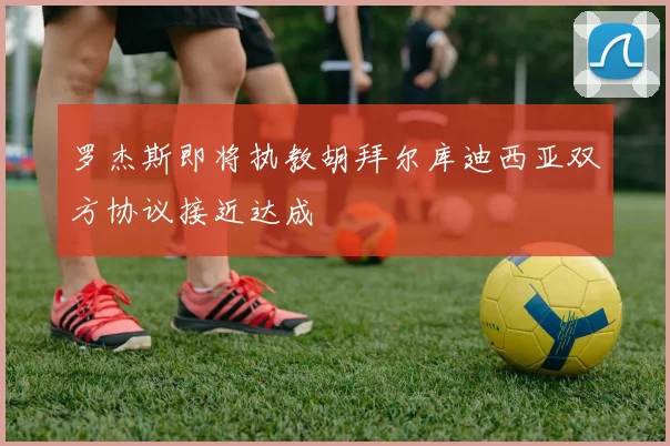 罗杰斯即将执教胡拜尔库迪西亚双方协议接近达成