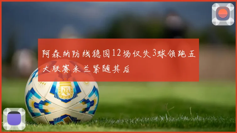 阿森纳防线稳固12场仅失3球领跑五大联赛米兰紧随其后