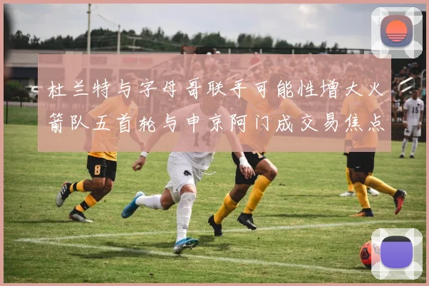 杜兰特与字母哥联手可能性增大火箭队五首轮与申京阿门成交易焦点