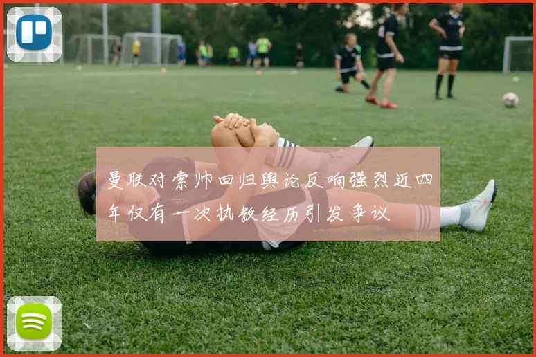 曼联对索帅回归舆论反响强烈近四年仅有一次执教经历引发争议