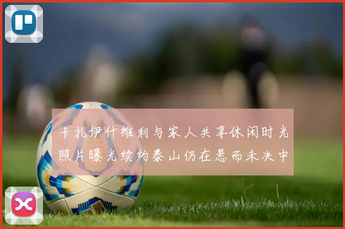 卡扎伊什维利与家人共享休闲时光照片曝光续约泰山仍在悬而未决中