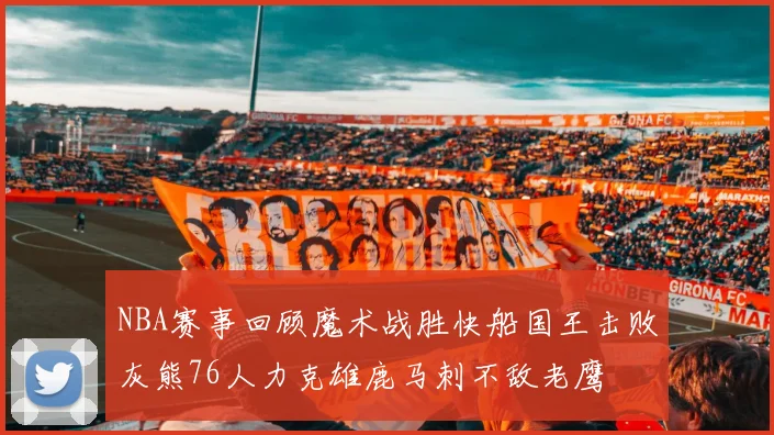 NBA赛事回顾魔术战胜快船国王击败灰熊76人力克雄鹿马刺不敌老鹰