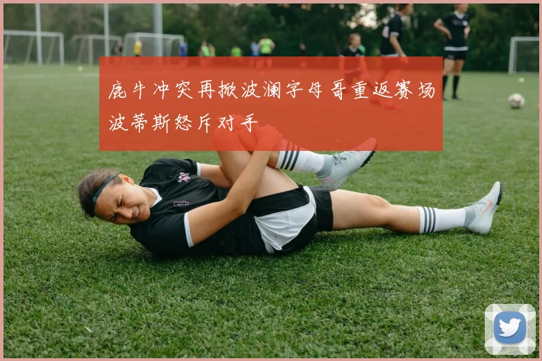 鹿牛冲突再掀波澜字母哥重返赛场波蒂斯怒斥对手
