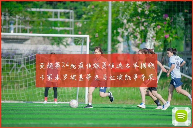 英超第24轮最佳球员候选名单揭晓卡塞米罗埃基蒂克马杜埃凯争夺荣誉