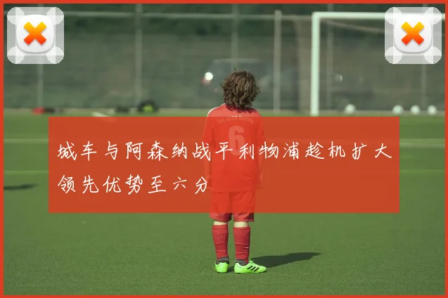 城车与阿森纳战平利物浦趁机扩大领先优势至六分